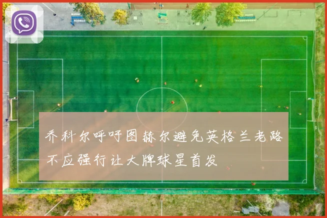 乔科尔呼吁图赫尔避免英格兰老路不应强行让大牌球星首发