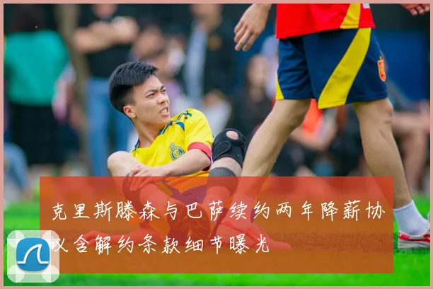 克里斯滕森与巴萨续约两年降薪协议含解约条款细节曝光