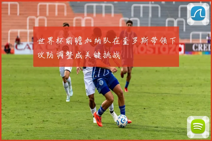 世界杯前瞻加纳队在奎罗斯带领下攻防调整成关键挑战