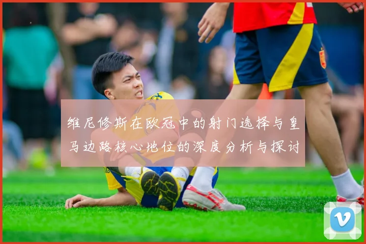 维尼修斯在欧冠中的射门选择与皇马边路核心地位的深度分析与探讨