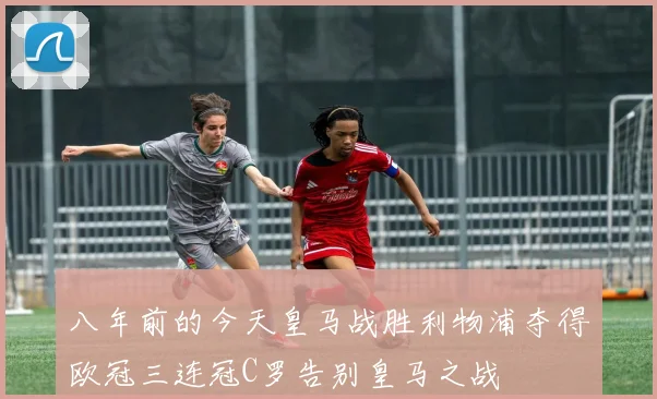 八年前的今天皇马战胜利物浦夺得欧冠三连冠C罗告别皇马之战