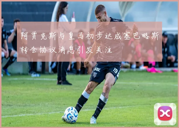 阿贾克斯与皇马初步达成塞巴略斯转会协议消息引发关注