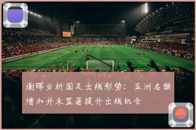 谢晖分析国足出线形势：亚洲名额增加并未显著提升出线机会