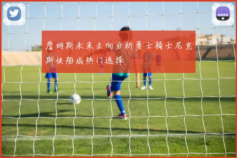 詹姆斯未来去向分析勇士骑士尼克斯快船成热门选择