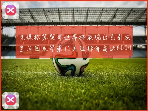 克媒称苏契奇世界杯表现出色引发皇马国米等豪门关注标价高达6000万欧