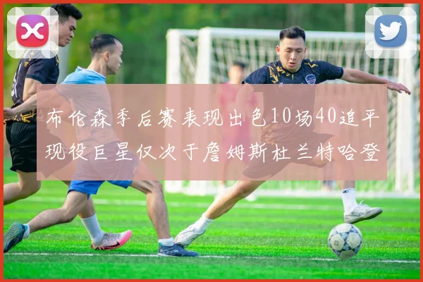布伦森季后赛表现出色10场40追平现役巨星仅次于詹姆斯杜兰特哈登