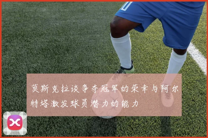 莫斯克拉谈争夺冠军的荣幸与阿尔特塔激发球员潜力的能力