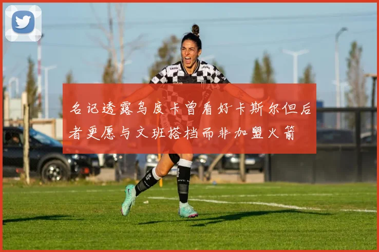 名记透露乌度卡曾看好卡斯尔但后者更愿与文班搭档而非加盟火箭