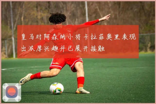 皇马对阿森纳小将卡拉菲奥里表现出浓厚兴趣并已展开接触