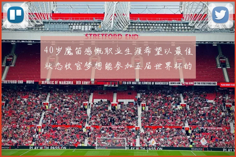 40岁魔笛感慨职业生涯希望以最佳状态收官梦想能参加五届世界杯的壮举