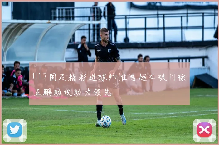 U17国足精彩进球帅惟浩超车破门徐正鹏助攻助力领先