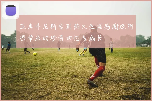 亚库乔尼斯告别热火生涯感谢迈阿密带来的珍贵回忆与成长