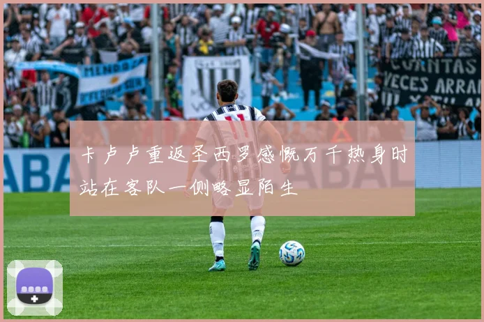 卡卢卢重返圣西罗感慨万千热身时站在客队一侧略显陌生