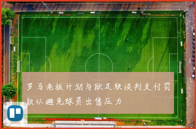 罗马老板计划与欧足联谈判支付罚款以避免球员出售压力