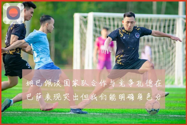 姆巴佩谈国家队合作与竞争孔德在巴萨表现突出但我们能明确角色分工
