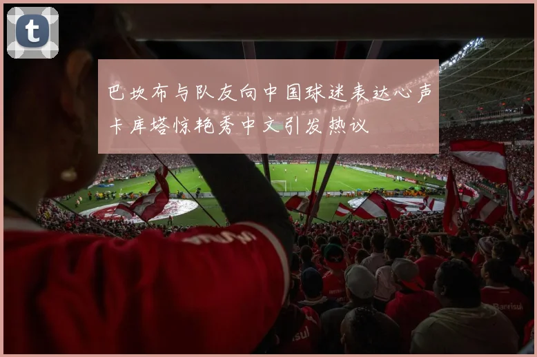 巴坎布与队友向中国球迷表达心声卡库塔惊艳秀中文引发热议