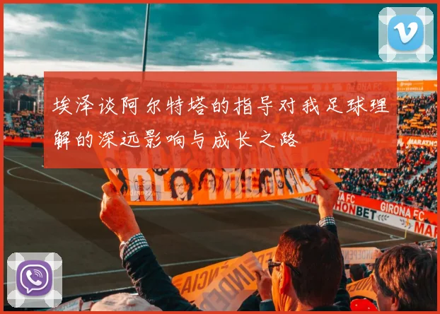 埃泽谈阿尔特塔的指导对我足球理解的深远影响与成长之路