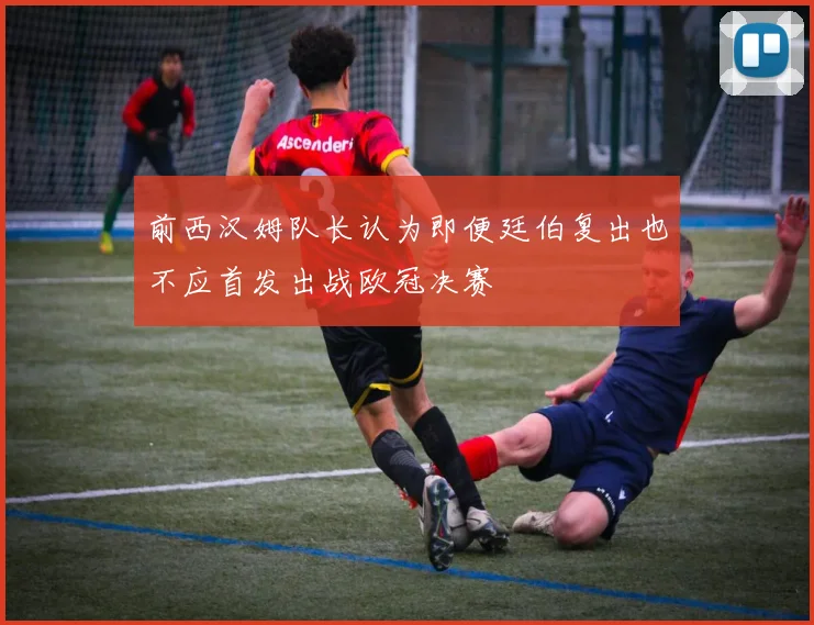 前西汉姆队长认为即便廷伯复出也不应首发出战欧冠决赛