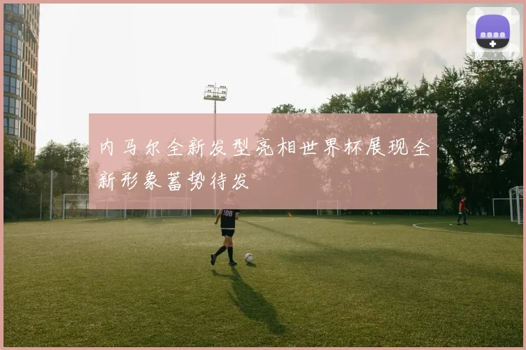 内马尔全新发型亮相世界杯展现全新形象蓄势待发