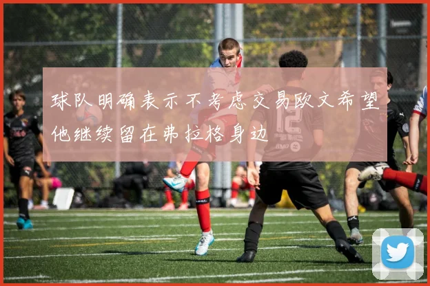 球队明确表示不考虑交易欧文希望他继续留在弗拉格身边