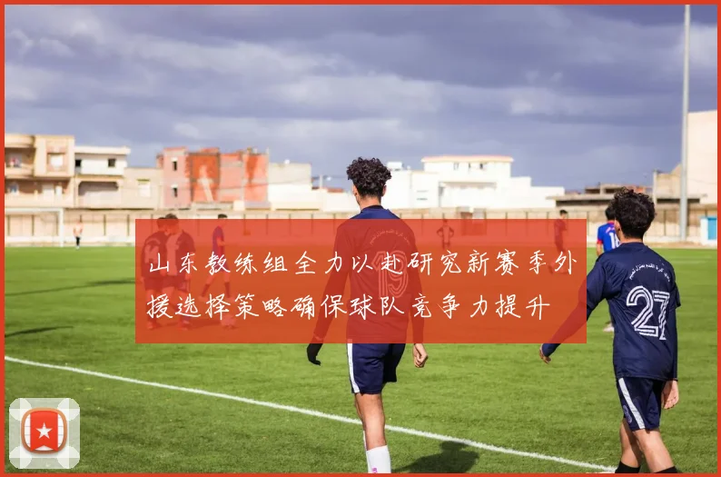 山东教练组全力以赴研究新赛季外援选择策略确保球队竞争力提升