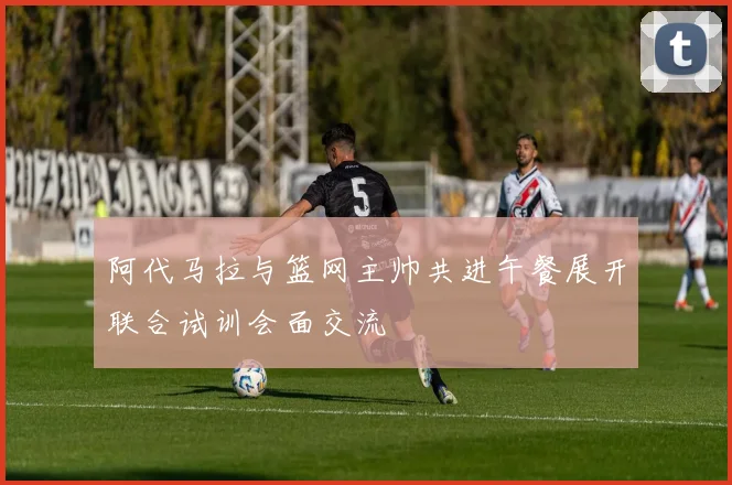 阿代马拉与篮网主帅共进午餐展开联合试训会面交流