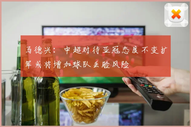 马德兴：中超对待亚冠态度不变扩军或将增加球队丢脸风险
