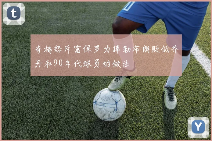 夸梅怒斥富保罗为捧勒布朗贬低乔丹和90年代球员的做法