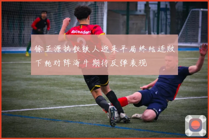 徐正源执教铁人迎来平局终结连败下轮对阵海牛期待反弹表现