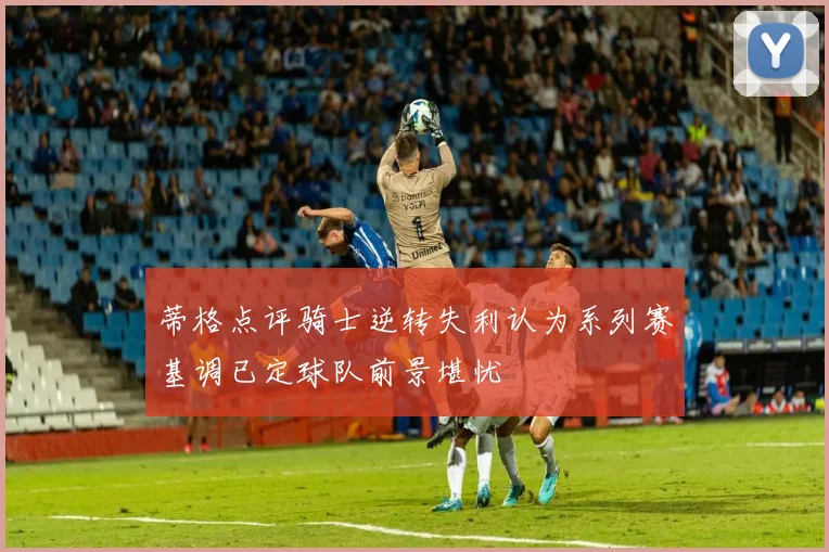 蒂格点评骑士逆转失利认为系列赛基调已定球队前景堪忧