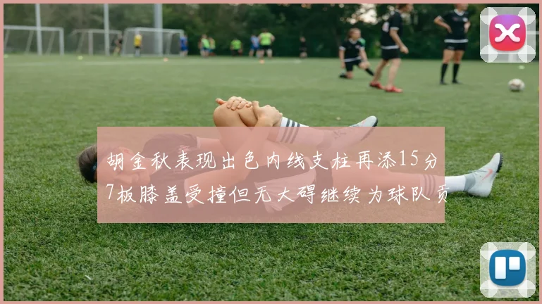 胡金秋表现出色内线支柱再添15分7板膝盖受撞但无大碍继续为球队贡献力量