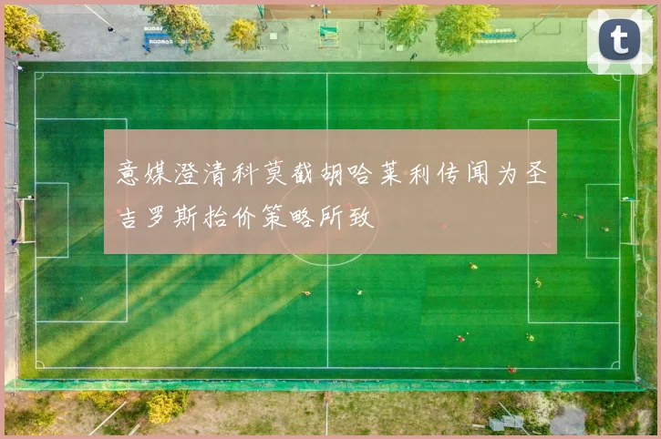 意媒澄清科莫截胡哈莱利传闻为圣吉罗斯抬价策略所致