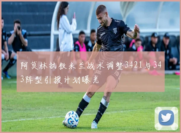 阿莫林执教米兰战术调整3421与343阵型引援计划曝光