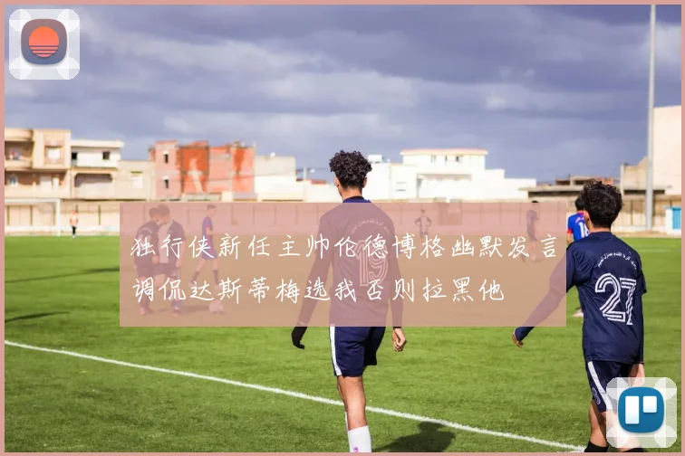 独行侠新任主帅伦德博格幽默发言调侃达斯蒂梅选我否则拉黑他