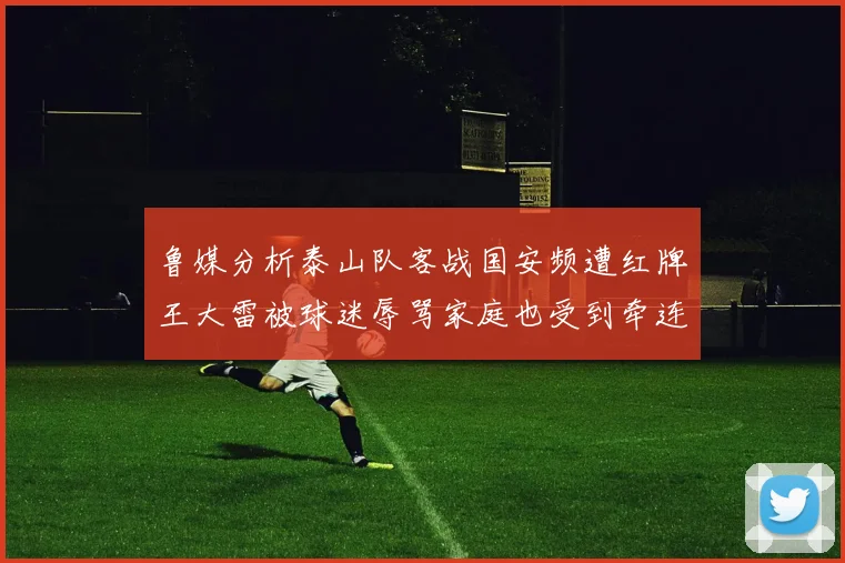 鲁媒分析泰山队客战国安频遭红牌王大雷被球迷辱骂家庭也受到牵连