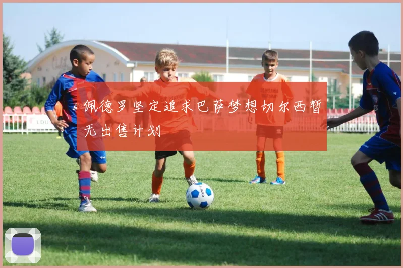 佩德罗坚定追求巴萨梦想切尔西暂无出售计划