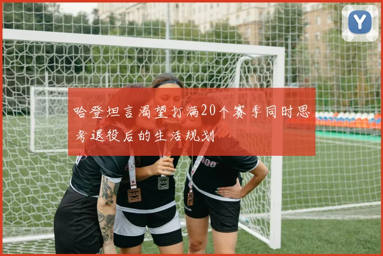 哈登坦言渴望打满20个赛季同时思考退役后的生活规划