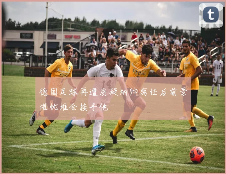 德国足球再遭质疑纳帅离任后前景堪忧谁会接手他