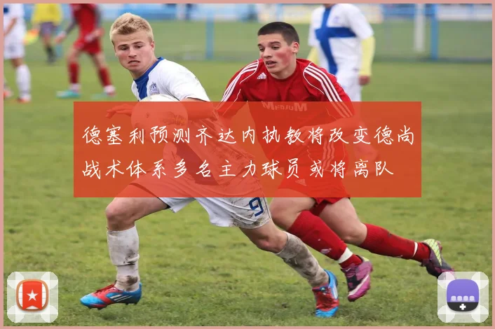 德塞利预测齐达内执教将改变德尚战术体系多名主力球员或将离队