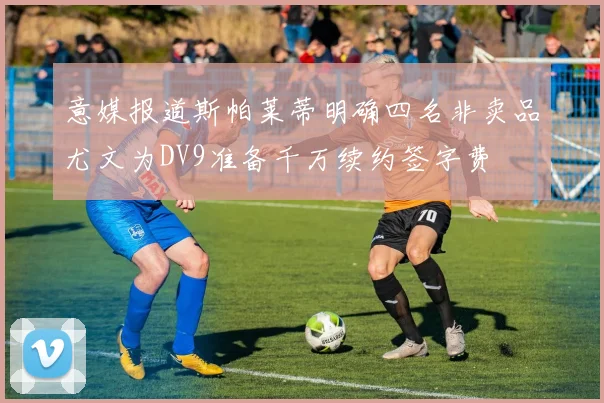 意媒报道斯帕莱蒂明确四名非卖品尤文为DV9准备千万续约签字费